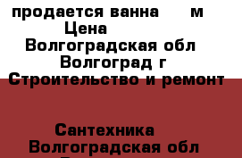 продается ванна 1,5 м. › Цена ­ 3 000 - Волгоградская обл., Волгоград г. Строительство и ремонт » Сантехника   . Волгоградская обл.,Волгоград г.